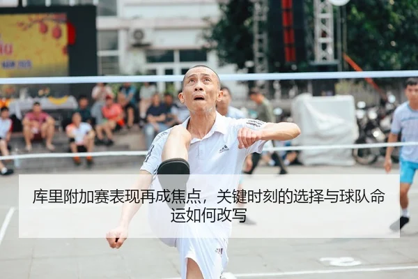 库里附加赛表现再成焦点,关键时刻的选择与球队命运如何改写