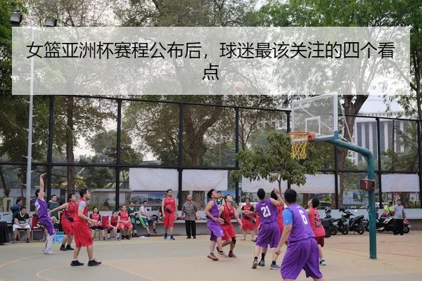 女篮亚洲杯赛程公布后，球迷最该关注的四个看点